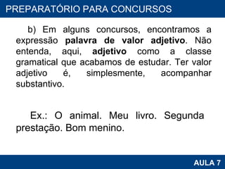 b) Em alguns concursos, encontramos a expressão  palavra de valor adjetivo . Não entenda, aqui,  adjetivo  como a classe gramatical que acabamos de estudar. Ter valor adjetivo é, simplesmente, acompanhar substantivo. Ex.: O animal. Meu livro. Segunda  prestação. Bom menino.   PROAB 2010 AULA 7 PREPARATÓRIO PARA CONCURSOS 