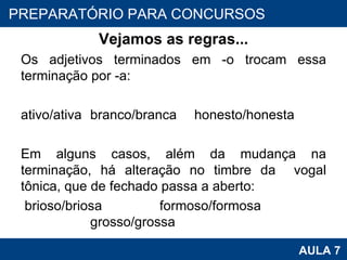 Vejamos as regras... Os adjetivos terminados em -o trocam essa terminação por -a:   ativo/ativa branco/branca honesto/honesta   Em alguns casos, além da mudança na terminação, há alteração no timbre da  vogal tônica, que de fechado passa a aberto:    brioso/briosa formoso/formosa grosso/grossa PROAB 2010 AULA 7 PREPARATÓRIO PARA CONCURSOS 