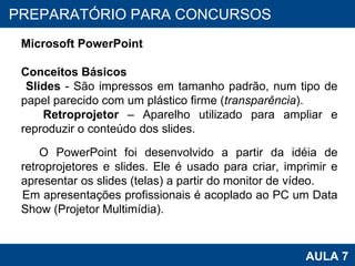 PROAB 2010 AULA 7 PREPARATÓRIO PARA CONCURSOS Microsoft PowerPoint Conceitos Básicos Slides  - São impressos em tamanho padrão, num tipo de papel parecido com um plástico firme ( transparência ). Retroprojetor  – Aparelho utilizado para ampliar e reproduzir o conteúdo dos slides. O PowerPoint foi desenvolvido a partir da idéia de retroprojetores e slides. Ele é usado para criar, imprimir e apresentar os slides (telas) a partir do monitor de vídeo. Em apresentações profissionais é acoplado ao PC um Data Show (Projetor Multimídia). 