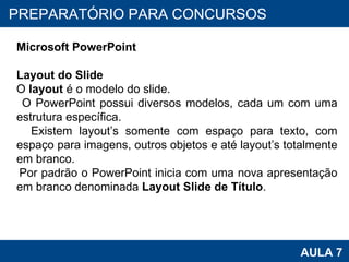 PROAB 2010 AULA 7 PREPARATÓRIO PARA CONCURSOS Microsoft PowerPoint Layout do Slide O  layout  é o modelo do slide.  O PowerPoint possui diversos modelos, cada um com uma estrutura específica.  Existem layout’s somente com espaço para texto, com espaço para imagens, outros objetos e até layout’s totalmente em branco. Por padrão o PowerPoint inicia com uma nova apresentação em branco denominada  Layout Slide de Título .  