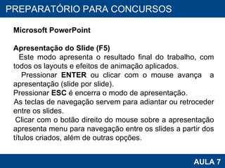 PROAB 2010 AULA 7 PREPARATÓRIO PARA CONCURSOS Microsoft PowerPoint Apresentação do Slide (F5) Este modo apresenta o resultado final do trabalho, com todos os layouts e efeitos de animação aplicados. Pressionar  ENTER  ou clicar com o mouse avança  a apresentação (slide por slide).  Pressionar  ESC  é encerra o modo de apresentação. As teclas de navegação servem para adiantar ou retroceder entre os slides. Clicar com o botão direito do mouse sobre a apresentação apresenta menu para navegação entre os slides a partir dos títulos criados, além de outras opções.  
