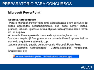 PROAB 2010 AULA 7 PREPARATÓRIO PARA CONCURSOS Microsoft PowerPoint Sobre a Apresentação Para o Microsoft PowerPoint, uma apresentação é um conjunto de slides agrupados seqüencialmente, que pode conter textos, gráficos, tabelas, figuras e outros objetos, tudo gravado sob a forma de um arquivo. A barra de título apresenta o nome da apresentação em uso.  Quando o arquivo já fora gravado, na barra de título é apresentado o nome do arquivo e a extensão .ppt .ppt é a extensão padrão de arquivos do Microsoft PowerPoint. Exemplo: Apresentação1, CursoEstacio.ppt, modelo.pot, Análise.pps, etc. 