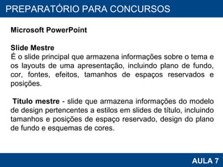 PROAB 2010 AULA 7 PREPARATÓRIO PARA CONCURSOS Microsoft PowerPoint Slide Mestre É o slide principal que armazena informações sobre o tema e os layouts de uma apresentação, incluindo plano de fundo, cor, fontes, efeitos, tamanhos de espaços reservados e posições.  Título mestre  - slide que armazena informações do modelo de design pertencentes a estilos em slides de título, incluindo tamanhos e posições de espaço reservado, design do plano de fundo e esquemas de cores. 