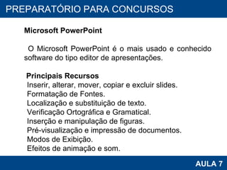 PROAB 2010 AULA 7 PREPARATÓRIO PARA CONCURSOS Microsoft PowerPoint O Microsoft PowerPoint é o mais usado e conhecido software do tipo editor de apresentações.  Principais Recursos Inserir, alterar, mover, copiar e excluir slides. Formatação de Fontes. Localização e substituição de texto. Verificação Ortográfica e Gramatical. Inserção e manipulação de figuras. Pré-visualização e impressão de documentos. Modos de Exibição. Efeitos de animação e som. 