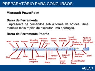 PROAB 2010 AULA 7 PREPARATÓRIO PARA CONCURSOS Microsoft PowerPoint Barra de Ferramenta Apresenta os comandos sob a forma de botões. Uma maneira mais rápida de executar uma operação.  Barra de Ferramenta Padrão Novo Salvar Permissão Imprimir Visualizar  Impressão Abrir Email Verificar  Ortografia Pesquisar Recortar Cor/Escala de Cinza Pincel Copiar Colar Desfazer Inserir  Gráfico Zoom Ajuda do Microsoft PowerPoint Inserir Tabela Tabelas  e Bordas Mostrar/Ocultar Grade Expandir Tudo Refazer Inserir  Hiperlink Mostrar a  Formatação 