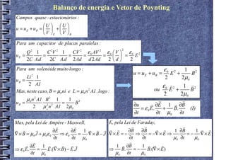 Balanço de energia e Vetor de Poynting
Campos quase - estacionários :
              U  U 
u = uE + uB =   +  
               V E  V B
Para um capacitor de placas paralelas
Para um capacitor de placas paralelas :
                         CV 2 ε 0 AV 2 ε 0  V  ε 0 2
                                                        2
     Q2 1     C 2V 2 1
uE =        =          =     =        =   = E
     2C A.d    2C A.d 2 Ad d 2 Ad       2 d     2
Para um solenóide muito longo :                                               ε0         1 2
                                                              u = uE + uB =        E2 +      B
uB =
     Li 2 1                                                                   2        2 µ0
      2 A.l                                                                  ε0 r 2     1 r2
Mas, neste caso, B = µ0 ni e L = µ0 n 2 A.l , logo :                     ou     E +         B
                                                                             2        2 µ0
     µ0 n 2 A.l B 2 1   1 2                                                r           r
uB =                  =    B                                  ∂u       r ∂E 1 r ∂B
         2     µ n A.l 2µ0
                2 2
                                                                 = ε 0 E.    +     B.       (I)
                                                                          ∂t µ0
                0
                                                              ∂t                      ∂t
Mas, pela Lei de Ampère - Maxwell,                 E, pela Lei de Faraday,
                       r        r                               r     r                r
r r         r         ∂E      ∂E 1 r r r           r r       ∂B     ∂B     r r     1 ∂B     1 r r
∇ × B = µ0 J + µ 0ε 0    ⇒ ε0     = ∇× B − J       ∇× E = −       ⇒     = −∇ × E ⇒       = − ∇× E
                      ∂t      ∂t µ0                          ∂t     ∂t             µ0 ∂t    µ0
          r                                                   r
      r ∂E 1 r r r            r r                      1  r ∂B      1 r r r
⇒ ε 0 E.     =    E.(∇ × B) − E.J                  ⇒     B.      = − B.(∇ × E )
         ∂t µ0                                        µ0 ∂t         µ0
 