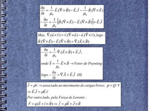 ∂u 1 r r r          r r 1 r r r
           =   E.(∇ × B ) − E.J −    B.(∇ × E )
        ∂t µ0                     µ0

        −
          ∂u 1 r r r
             =
          ∂t µ0
                     [        r r r        r r
                 B.(∇ × E ) − E.(∇ × B ) + E.J ]
            r r r r r r r r r
      Mas, ∇.(u × v ) = v .(∇ × u ) − u .(∇ × v ) , logo :
      r r r        r r r        r r r
      B.(∇ × E ) − E.(∇ × B) = ∇.( E × B)

          ∂u 1 r r r          r r
        −    =   ∇.( E × B) + E.J ,
          ∂t µ0
             r 1 r r
        onde S =   E × B → Vetor de Poynting
                   µ0
                ∂u r r r r
        logo, −    = ∇.S + E.J (II)
                ∂t
r    r
J = ρv → associada ao movimento de cargas livres; ρ = Q / V
   r r    rr
⇒ E.J = ρE.v
Por outro lado, pela Força de Lorentz :
 r     r r r         r    r r r
F = q( E + v × B) ⇒ f = ρE + J × B
 