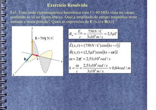 Exercício Resolvido
Ex1. Uma onda eletromagnética harmônica com f = 40 MHz viaja no vácuo,
conforme se vê na figura abaixo. Qual a amplitude do campo magnético neste
instante e nesta posição? Quais as expressões de E (x,t) e B(x,t) ?

                                          Em 750 N / C
                                  Bm =         =      8
                                                             = 2,5µT
                                            c    3 x10 m / s
                                  r
                                  E ( x, t ) = (750 N / C ) cos(kx − t ) ˆ
                                                                         j
                                  r
                                  B( x, t ) = (2,5µT ) cos(kx − ωt )z ˆ
                                  ω = 2πf = 2,51x108 rad / s
                                       ω
                                       2,51x108 rad / s
                                  k= =        8
                                                        = 0,84rad / m
                                    c    3 x10 m / s
 