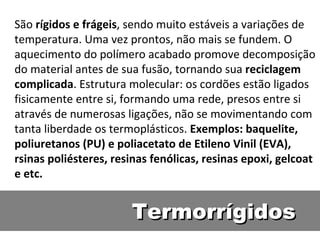 Termorrígidos São  rígidos e frágeis , sendo muito estáveis a variações de temperatura. Uma vez prontos, não mais se fundem. O aquecimento do polímero acabado promove decomposição do material antes de sua fusão, tornando sua  reciclagem complicada . Estrutura molecular: os cordões estão ligados fisicamente entre si, formando uma rede, presos entre si através de numerosas ligações, não se movimentando com tanta liberdade os termoplásticos.  Exemplos: baquelite, poliuretanos (PU) e poliacetato de Etileno Vinil (EVA), rsinas poliésteres, resinas fenólicas, resinas epoxi, gelcoat e etc. 