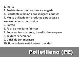 Polietileno (PE) 1. Inerte 2. Resistente a comidas fresca e salgada 3. Resistente a maioria das soluções aquosas 4. Muito utilizado em produtos para a casa e armazenamento de comida 5. Barato 6. Fácil de moldar e fabricar 7. Pode ser transparente, translúcido ou opaco 8. Textura “encerada” 9. Difícil de ser impresso 10. Bom isolante elétrico (micro ondas) 