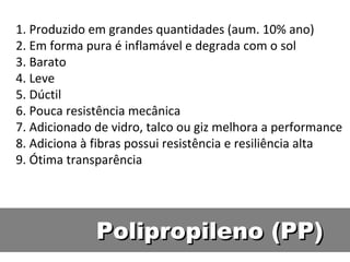 Polipropileno (PP) 1. Produzido em grandes quantidades (aum. 10% ano) 2. Em forma pura é inflamável e degrada com o sol 3. Barato 4. Leve 5. Dúctil 6. Pouca resistência mecânica 7. Adicionado de vidro, talco ou giz melhora a performance 8. Adiciona à fibras possui resistência e resiliência alta 9. Ótima transparência 