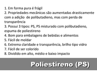 Poliestireno (PS) 1. Em forma pura é frágil 2. Propriedades mecânicas são aumentadas drasticamente com a adição  de polibutadieno, mas com perda de transparência 3. Possui 3 tipos: PS, PS misturado com polibutadieno, espuma de poliestireno 4. Bom para embalagens de bebidas e alimentos 5. Fácil de moldar 6. Extrema claridade e transparência, brilho tipo vidro 7. Fácil de ser colorido 8. Dividido em alto, médio e baixo impacto 