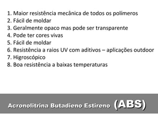 Acronolitrina Butadieno Estireno  (ABS) 1. Maior resistência mecânica de todos os polímeros 2. Fácil de moldar 3. Geralmente opaco mas pode ser transparente 4. Pode ter cores vivas 5. Fácil de moldar 6. Resistência a raios UV com aditivos – aplicações outdoor 7. Higroscópico 8. Boa resistência a baixas temperaturas 