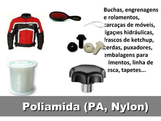 Buchas, engrenagens e rolamentos, carcaças de móveis, ligações hidráulicas, frascos de ketchup, cerdas, puxadores, embalagens para alimentos, linha de pesca, tapetes... Poliamida (PA, Nylon) 