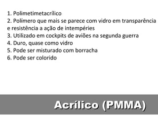 Acrílico (PMMA) 1. Polimetimetacrílico 2. Polímero que mais se parece com vidro em transparência e resistência a ação de intempéries 3. Utilizado em cockpits de aviões na segunda guerra 4. Duro, quase como vidro 5. Pode ser misturado com borracha 6. Pode ser colorido 