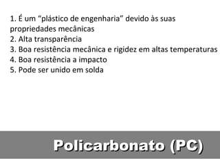 Policarbonato (PC) 1. É um “plástico de engenharia” devido às suas propriedades mecânicas 2. Alta transparência 3. Boa resistência mecânica e rigidez em altas temperaturas 4. Boa resistência a impacto 5. Pode ser unido em solda 