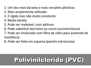 Polivinilclorido (PVC) 1. Um dos mais baratos e mais versáteis plásticos 2. Mais amplamente utilizado 3. É rígido mas não muito resistente 4. Muito barato 5. Pode ser maleável, com aditivos 6. Pode substituir borracha ou couro (características) 7. Pode ser misturado com fibra de vidro para aumento de resistência 8. Pode ser feito em espuma (painéis estruturais) 