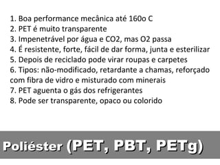 1. Boa performance mecânica até 160o C 2. PET é muito transparente 3. Impenetrável por água e CO2, mas O2 passa 4. É resistente, forte, fácil de dar forma, junta e esterilizar 5. Depois de reciclado pode virar roupas e carpetes 6. Tipos: não-modificado, retardante a chamas, reforçado com fibra de vidro e misturado com minerais 7. PET aguenta o gás dos refrigerantes 8. Pode ser transparente, opaco ou colorido Poliéster  (PET, PBT, PETg) 