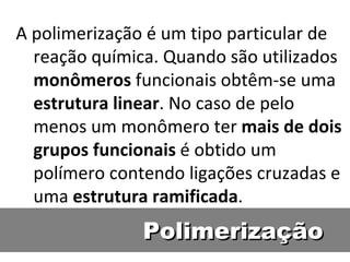 Polimerização A polimerização é um tipo particular de reação química. Quando são utilizados  monômeros  funcionais obtêm-se uma  estrutura   linear . No caso de pelo menos um monômero ter  mais de dois grupos funcionais  é obtido um polímero contendo ligações cruzadas e uma  estrutura   ramificada . 