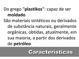 Características Do grego “ plastikos ”: capaz de ser  moldado São materiais sintéticos ou derivados de substância naturais, geralmente orgânicas, obtidas, atualmente, em sua maioria, a partir dos derivados de  petróleo 
