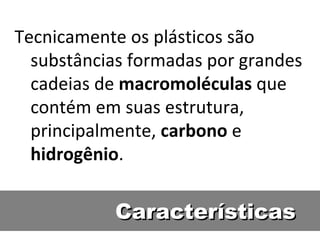 Características Tecnicamente os plásticos são substâncias formadas por grandes cadeias de  macromoléculas  que contém em suas estrutura, principalmente,  carbono  e  hidrogênio .  