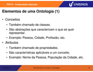 PIPCA - Computação Aplicada


Elementos de uma Ontologia (1)

• Conceitos
    • Também chamado de classes.
    • São abstrações que caracterizam o que se quer
      representar.
    • Exemplo: Pessoa, Cidade, Profissão, etc.
• Atributos
    • Também chamado de propriedades.
    • São características aplicáveis a um conceito.
    • Exemplo: Nome da Pessoa, População da Cidade, etc.


20/05/2010                  Web Semântica: Conceitos e Tecnologias   10
 