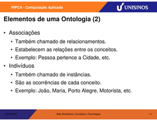 PIPCA - Computação Aplicada


Elementos de uma Ontologia (2)

• Associações
    • Também chamado de relacionamentos.
    • Estabelecem as relações entre os conceitos.
    • Exemplo: Pessoa pertence a Cidade, etc.
• Indivíduos
    • Também chamado de instâncias.
    • São as ocorrências de cada conceito.
    • Exemplo: João, Maria, Porto Alegre, Motorista, etc.



20/05/2010                  Web Semântica: Conceitos e Tecnologias   11
 
