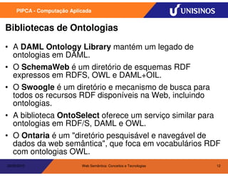 PIPCA - Computação Aplicada


Bibliotecas de Ontologias

• A DAML Ontology Library mantém um legado de
  ontologias em DAML.
• O SchemaWeb é um diretório de esquemas RDF
  expressos em RDFS, OWL e DAML+OIL.
• O Swoogle é um diretório e mecanismo de busca para
  todos os recursos RDF disponíveis na Web, incluindo
  ontologias.
• A biblioteca OntoSelect oferece um serviço similar para
  ontologias em RDF/S, DAML e OWL.
• O Ontaria é um "diretório pesquisável e navegável de
  dados da web semântica", que foca em vocabulários RDF
  com ontologias OWL.
20/05/2010                  Web Semântica: Conceitos e Tecnologias   12
 