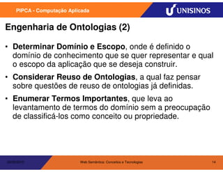 PIPCA - Computação Aplicada


Engenharia de Ontologias (2)

• Determinar Domínio e Escopo, onde é definido o
  domínio de conhecimento que se quer representar e qual
  o escopo da aplicação que se deseja construir.
• Considerar Reuso de Ontologias, a qual faz pensar
  sobre questões de reuso de ontologias já definidas.
• Enumerar Termos Importantes, que leva ao
  levantamento de termos do domínio sem a preocupação
  de classificá-los como conceito ou propriedade.




20/05/2010                  Web Semântica: Conceitos e Tecnologias   14
 