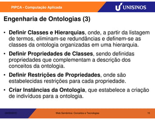 PIPCA - Computação Aplicada


Engenharia de Ontologias (3)

• Definir Classes e Hierarquias, onde, a partir da listagem
  de termos, eliminam-se redundâncias e definem-se as
  classes da ontologia organizadas em uma hierarquia.
• Definir Propriedades de Classes, sendo definidas
  propriedades que complementam a descrição dos
  conceitos da ontologia.
• Definir Restrições de Propriedades, onde são
  estabelecidas restrições para cada propriedade.
• Criar Instâncias da Ontologia, que estabelece a criação
  de indivíduos para a ontologia.

20/05/2010                  Web Semântica: Conceitos e Tecnologias   15
 