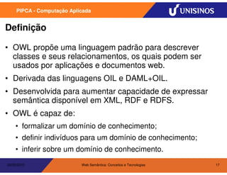 PIPCA - Computação Aplicada


Definição

• OWL propõe uma linguagem padrão para descrever
  classes e seus relacionamentos, os quais podem ser
  usados por aplicações e documentos web.
• Derivada das linguagens OIL e DAML+OIL.
• Desenvolvida para aumentar capacidade de expressar
  semântica disponível em XML, RDF e RDFS.
• OWL é capaz de:
    • formalizar um domínio de conhecimento;
    • definir indivíduos para um domínio de conhecimento;
    • inferir sobre um domínio de conhecimento.
20/05/2010                  Web Semântica: Conceitos e Tecnologias   17
 
