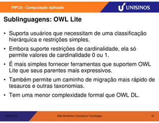 PIPCA - Computação Aplicada


Sublinguagens: OWL Lite

• Suporta usuários que necessitam de uma classificação
  hierárquica e restrições simples.
• Embora suporte restrições de cardinalidade, ela só
  permite valores de cardinalidade 0 ou 1.
• É mais simples fornecer ferramentas que suportem OWL
  Lite que seus parentes mais expressivos.
• Também permite um caminho de migração mais rápido de
  tesauros e outras taxonomias.
• Tem uma menor complexidade formal que OWL DL.


20/05/2010                  Web Semântica: Conceitos e Tecnologias   18
 