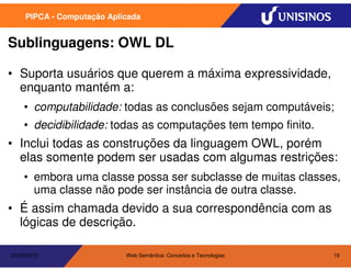 PIPCA - Computação Aplicada


Sublinguagens: OWL DL

• Suporta usuários que querem a máxima expressividade,
  enquanto mantém a:
    • computabilidade: todas as conclusões sejam computáveis;
    • decidibilidade: todas as computações tem tempo finito.
• Inclui todas as construções da linguagem OWL, porém
  elas somente podem ser usadas com algumas restrições:
    • embora uma classe possa ser subclasse de muitas classes,
      uma classe não pode ser instância de outra classe.
• É assim chamada devido a sua correspondência com as
  lógicas de descrição.

20/05/2010                  Web Semântica: Conceitos e Tecnologias   19
 