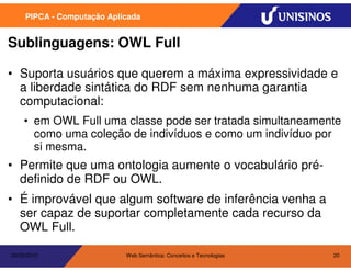 PIPCA - Computação Aplicada


Sublinguagens: OWL Full

• Suporta usuários que querem a máxima expressividade e
  a liberdade sintática do RDF sem nenhuma garantia
  computacional:
    • em OWL Full uma classe pode ser tratada simultaneamente
      como uma coleção de indivíduos e como um indivíduo por
      si mesma.
• Permite que uma ontologia aumente o vocabulário pré-
  definido de RDF ou OWL.
• É improvável que algum software de inferência venha a
  ser capaz de suportar completamente cada recurso da
  OWL Full.

20/05/2010                  Web Semântica: Conceitos e Tecnologias   20
 