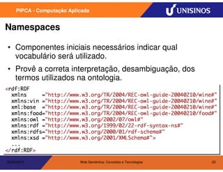 PIPCA - Computação Aplicada


Namespaces

• Componentes iniciais necessários indicar qual
  vocabulário será utilizado.
• Provê a correta interpretação, desambiguação, dos
  termos utilizados na ontologia.




20/05/2010                  Web Semântica: Conceitos e Tecnologias   22
 