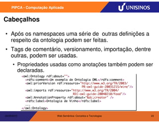 PIPCA - Computação Aplicada


Cabeçalhos

• Após os namespaces uma série de outras definições a
  respeito da ontologia podem ser feitas.
• Tags de comentário, versionamento, importação, dentre
  outras, podem ser usadas.
      • Propriedades usadas como anotações também podem ser
        declaradas.




20/05/2010                  Web Semântica: Conceitos e Tecnologias   23
 