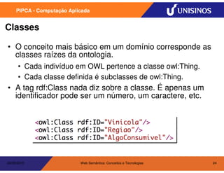 PIPCA - Computação Aplicada


Classes

• O conceito mais básico em um domínio corresponde as
  classes raízes da ontologia.
      • Cada indivíduo em OWL pertence a classe owl:Thing.
      • Cada classe definida é subclasses de owl:Thing.
• A tag rdf:Class nada diz sobre a classe. É apenas um
  identificador pode ser um número, um caractere, etc.




20/05/2010                  Web Semântica: Conceitos e Tecnologias   24
 