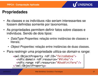 PIPCA - Computação Aplicada


Propriedades

• As classes e os indivíduos não seriam interessantes se
  fossem definidas somente por taxonomias.
• As propriedades permitem definir fatos sobre classes e
  indivíduos. Sendo de dois tipos:
      • DataType Properties: relação entre instâncias de classes e
        literais;
      • Object Properties: relação entre instâncias de duas classes.
• Para restringir uma propriedade utiliza-se domain e range:




20/05/2010                  Web Semântica: Conceitos e Tecnologias     27
 