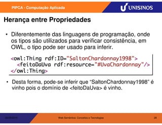 PIPCA - Computação Aplicada


Herança entre Propriedades

• Diferentemente das linguagens de programação, onde
  os tipos são utilizados para verificar consistência, em
  OWL, o tipo pode ser usado para inferir.




• Desta forma, pode-se inferir que “SaltonChardonnay1998” é
  vinho pois o domínio de <feitoDaUva> é vinho.




20/05/2010                  Web Semântica: Conceitos e Tecnologias   28
 