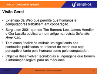 PIPCA - Computação Aplicada


Visão Geral

• Extensão da Web que permite que humanos e
  computadores trabalhem em cooperação.
• Surgiu em 2001 quando Tim Berners-Lee, James Hendler
  e Ora Lassila publicaram um artigo na revista Scientific
  American.
• Tem como finalidade atribuir um significado aos
  conteúdos publicados na Internet de modo que seja
  perceptível tanto pelo humano como pelo computador.
• Objetiva desenvolver tecnologias e linguagens que tornem
  a informação legível para as máquinas.

20/05/2010                  Web Semântica: Conceitos e Tecnologias   3
 
