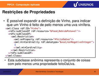 PIPCA - Computação Aplicada


Restrições de Propriedades

• É possível expandir a definição de Vinho, para indicar
  que um Vinho é feito de pelo menos uma uva vinífera.




 • Esta subclasse anônima representa o conjunto de coisas
   com pelo menos uma propriedade feitoDaUva.

20/05/2010                  Web Semântica: Conceitos e Tecnologias   30
 