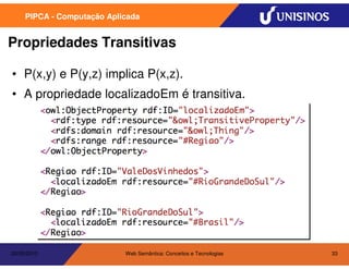 PIPCA - Computação Aplicada


Propriedades Transitivas

• P(x,y) e P(y,z) implica P(x,z).
• A propriedade localizadoEm é transitiva.




20/05/2010                  Web Semântica: Conceitos e Tecnologias   33
 