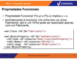 PIPCA - Computação Aplicada


Propriedades Funcionais

• Propriedade Funcional: P(x,y) e P(x,z) implica y = z.
• temFabricante é funcional. Um vinho tem um único
  Fabricante, isto é, um Vinho pode ser associado apenas
  com um Fabricante.




20/05/2010                  Web Semântica: Conceitos e Tecnologias   35
 