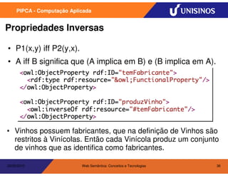 PIPCA - Computação Aplicada


Propriedades Inversas

• P1(x,y) iff P2(y,x).
• A iff B significa que (A implica em B) e (B implica em A).




• Vinhos possuem fabricantes, que na definição de Vinhos são
  restritos à Vinícolas. Então cada Vinícola produz um conjunto
  de vinhos que as identifica como fabricantes.

20/05/2010                  Web Semântica: Conceitos e Tecnologias   36
 