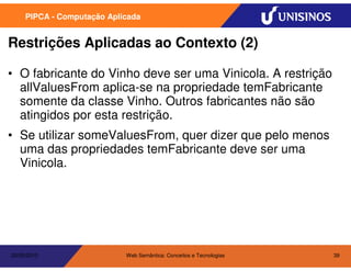 PIPCA - Computação Aplicada


Restrições Aplicadas ao Contexto (2)

• O fabricante do Vinho deve ser uma Vinicola. A restrição
  allValuesFrom aplica-se na propriedade temFabricante
  somente da classe Vinho. Outros fabricantes não são
  atingidos por esta restrição.
• Se utilizar someValuesFrom, quer dizer que pelo menos
  uma das propriedades temFabricante deve ser uma
  Vinicola.




20/05/2010                  Web Semântica: Conceitos e Tecnologias   39
 