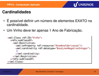 PIPCA - Computação Aplicada


Cardinalidades

• É possível definir um número de elementos EXATO na
  cardinalidade.
• Um Vinho deve ter apenas 1 Ano de Fabricação.




20/05/2010                  Web Semântica: Conceitos e Tecnologias   40
 