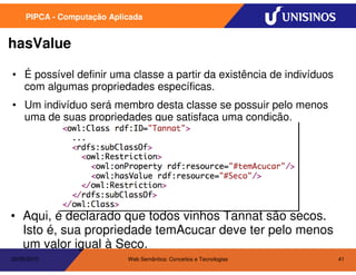 PIPCA - Computação Aplicada


hasValue

• É possível definir uma classe a partir da existência de indivíduos
  com algumas propriedades específicas.
• Um indivíduo será membro desta classe se possuir pelo menos
  uma de suas propriedades que satisfaça uma condição.




• Aqui, é declarado que todos vinhos Tannat são secos.
  Isto é, sua propriedade temAcucar deve ter pelo menos
  um valor igual à Seco.
20/05/2010                  Web Semântica: Conceitos e Tecnologias     41
 