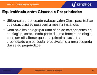 PIPCA - Computação Aplicada


Equivalência entre Classes e Propriedades

• Utiliza-se a propriedade owl:equivalentClass para indicar
  que duas classes possuem a mesma instância.
• Com objetivo de agrupar uma série de componentes de
  ontologias, como sendo parte de uma terceira ontologia,
  pode ser útil afirmar que uma primeira classe ou
  propriedade em particular é equivalente a uma segunda
  classe ou propriedade.




20/05/2010                  Web Semântica: Conceitos e Tecnologias   42
 