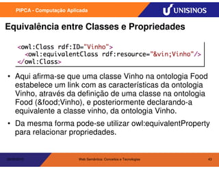 PIPCA - Computação Aplicada


Equivalência entre Classes e Propriedades




• Aqui afirma-se que uma classe Vinho na ontologia Food
  estabelece um link com as características da ontologia
  Vinho, através da definição de uma classe na ontologia
  Food (&food;Vinho), e posteriormente declarando-a
  equivalente a classe vinho, da ontologia Vinho.
• Da mesma forma pode-se utilizar owl:equivalentProperty
  para relacionar propriedades.


20/05/2010                  Web Semântica: Conceitos e Tecnologias   43
 