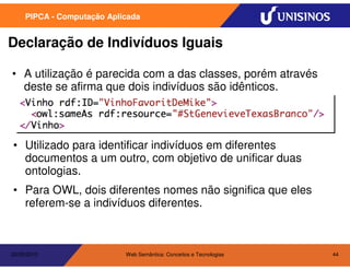 PIPCA - Computação Aplicada


Declaração de Indivíduos Iguais

• A utilização é parecida com a das classes, porém através
  deste se afirma que dois indivíduos são idênticos.




• Utilizado para identificar indivíduos em diferentes
  documentos a um outro, com objetivo de unificar duas
  ontologias.
• Para OWL, dois diferentes nomes não significa que eles
  referem-se a indivíduos diferentes.



20/05/2010                  Web Semântica: Conceitos e Tecnologias   44
 